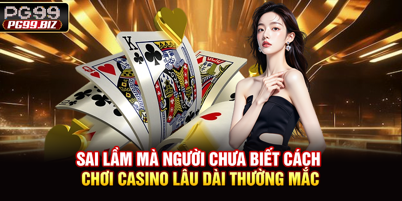 Sai lầm mà người chưa biết cách chơi casino lâu dài thường mắc